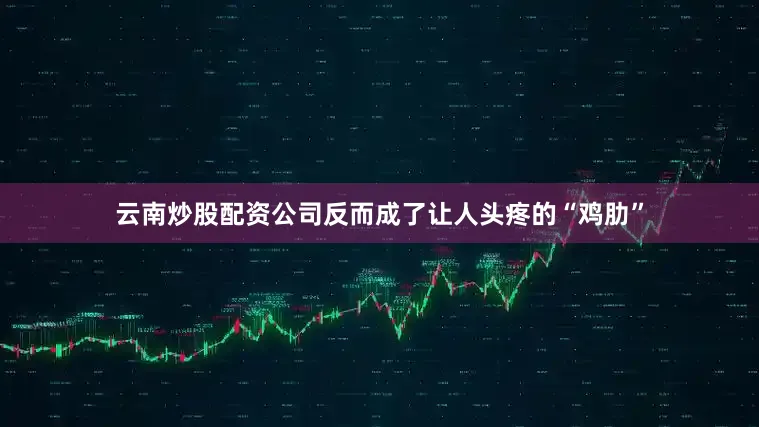 云南炒股配资公司反而成了让人头疼的“鸡肋”