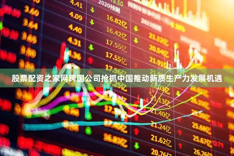股票配资之家网跨国公司抢抓中国推动新质生产力发展机遇