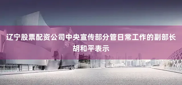 辽宁股票配资公司中央宣传部分管日常工作的副部长胡和平表示