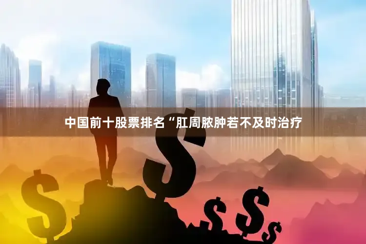 中国前十股票排名“肛周脓肿若不及时治疗