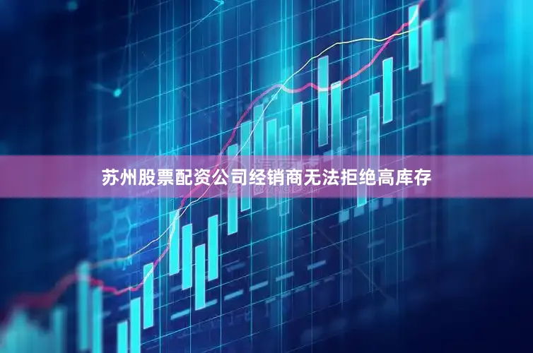 苏州股票配资公司经销商无法拒绝高库存