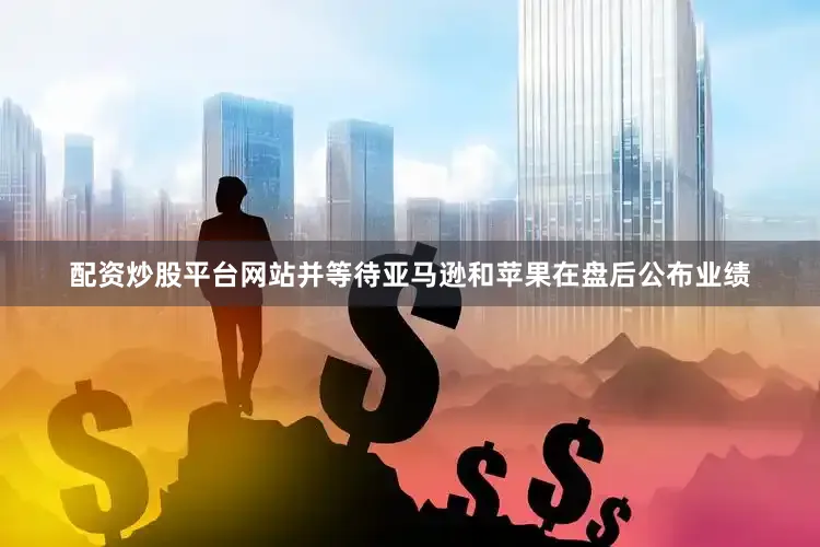 配资炒股平台网站并等待亚马逊和苹果在盘后公布业绩